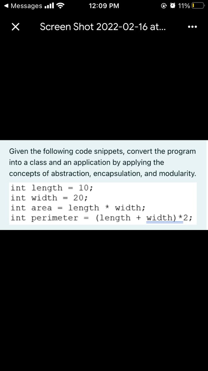 1 Messages ull?
12:09 PM
11% I
Screen Shot 2022-02-16 at.
•..
Given the following code snippets, convert the program
into a class and an application by applying the
concepts of abstraction, encapsulation, and modularity.
int length
10;
%3D
int width
20;
int area =
length * width;
int perimeter
(length + width)*2;
