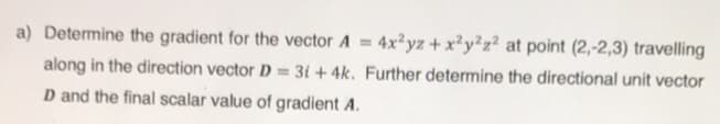 a) Determine the gradient for the vector A 4x²yz+ x²y²z² at point (2,-2,3) travelling
along in the direction vector D = 3i + 4k. Further determine the directional unit vector
D and the final scalar value of gradient A.
