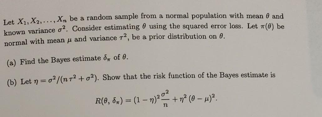 Let X1.X2,..., X, be a random sample from a normal population with mean 0 and
known variance o2. Consider estimating 6 using the squared error loss. Let 7(0) be
normal with mean u and variance 72, be a prior distribution on 6.
(a) Find the Bayes estimate &, of 0.
(b) Let n = o2/(nT2 +o2). Show that the risk function of the Bayes estimate is
R(8, 5m) = (1 – n)?o
+η (0 - μ3.
