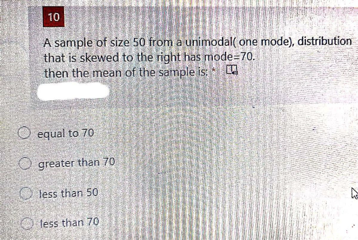 10
A sample of size 50 from a unimodal( one mode), distribution
that is skewed to the right has mode=70.
then the mean of the sample is:
O equal to 70
O greater than 70
less than 50
Bless than 70
