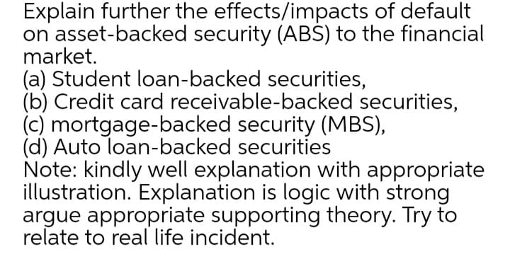 Explain further the effects/impacts of default
on asset-backed security (ABŠ) to the financial
market.
(a) Student loan-backed securities,
(b) Credit card receivable-backed securities,
(c) mortgage-backed security (MBS),
(d) Auto loan-backed securities
Note: kindly well explanation with appropriate
illustration. Explanation is logic with strong
argue appropriate supporting theory. Try to
relate to real life incident.
