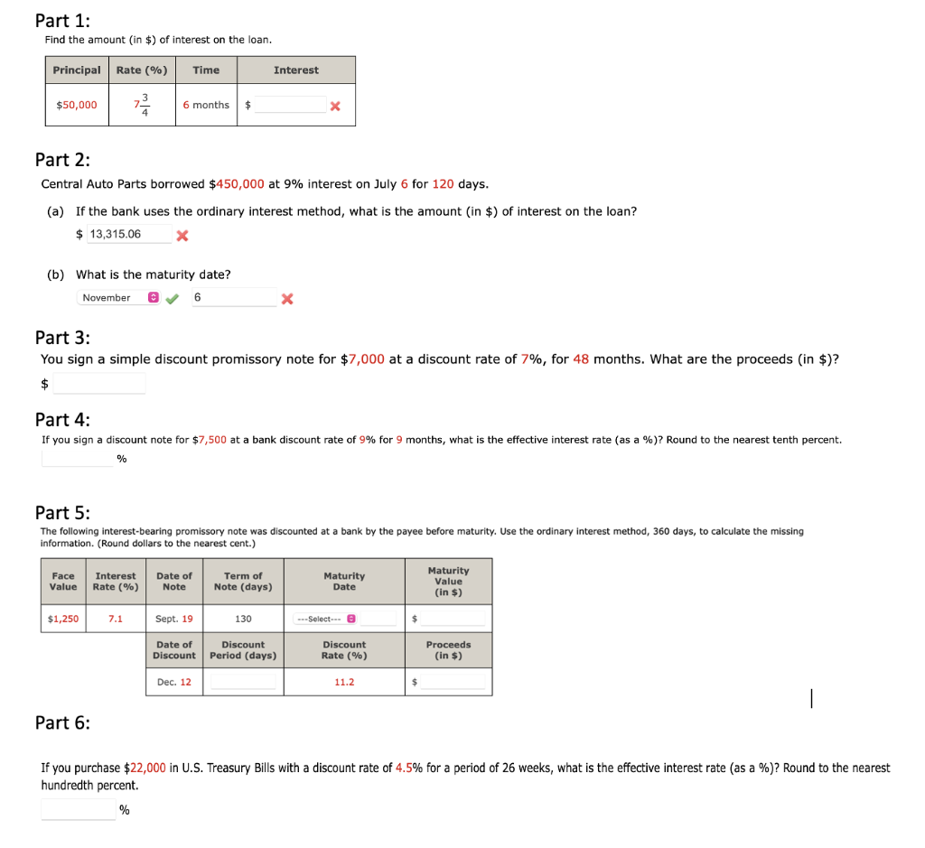 Part 1:
Find the amount (in $) of interest on the loan.
Principal Rate (%)
Time
Interest
$50,000
6 months $
Part 2:
Central Auto Parts borrowed $450,000 at 9% interest on July 6 for 120 days.
(a) If the bank uses the ordinary interest method, what is the amount (in $) of interest on the loan?
$ 13,315.06
(b) What is the maturity date?
November e V 6
Part 3:
You sign a simple discount promissory note for $7,000 at a discount rate of 7%, for 48 months. What are the proceeds (in $)?
Part 4:
If you sign a discount note for $7,500 at a bank discount rate of 9% for 9 months, what is the effective interest rate (as a %)? Round to the nearest tenth percent.
%
Part 5:
The following interest-bearing promissory note was discounted at a bank by the payee before maturity. Use the ordinary interest method, 360 days, to calculate the missing
information. (Round dollars to the nearest cent.)
Maturity
Value
Face
Interest
Maturity
Date of
Note
Term of
Value
Rate (%)
Note (days)
Date
(in $)
$1,250
7.1
Sept. 19
130
---Select- e
24
Proceeds
(in $)
Date of
Discount
Discount
Discount
Period (days)
Rate (%)
Dec. 12
11.2
Part 6:
If you purchase $22,000 in U.S. Treasury Bills with a discount rate of 4.5% for a period of 26 weeks, what is the effective interest rate (as a %)? Round to the nearest
hundredth percent.
%
