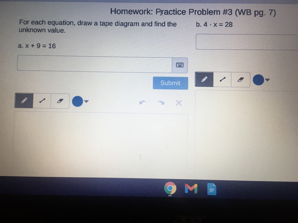 Homework: Practice Problem #3 (WB pg. 7)
For each equation, draw a tape diagram and find the
unknown value.
b. 4 · x = 28
a. x + 9 = 16
Submit
國
