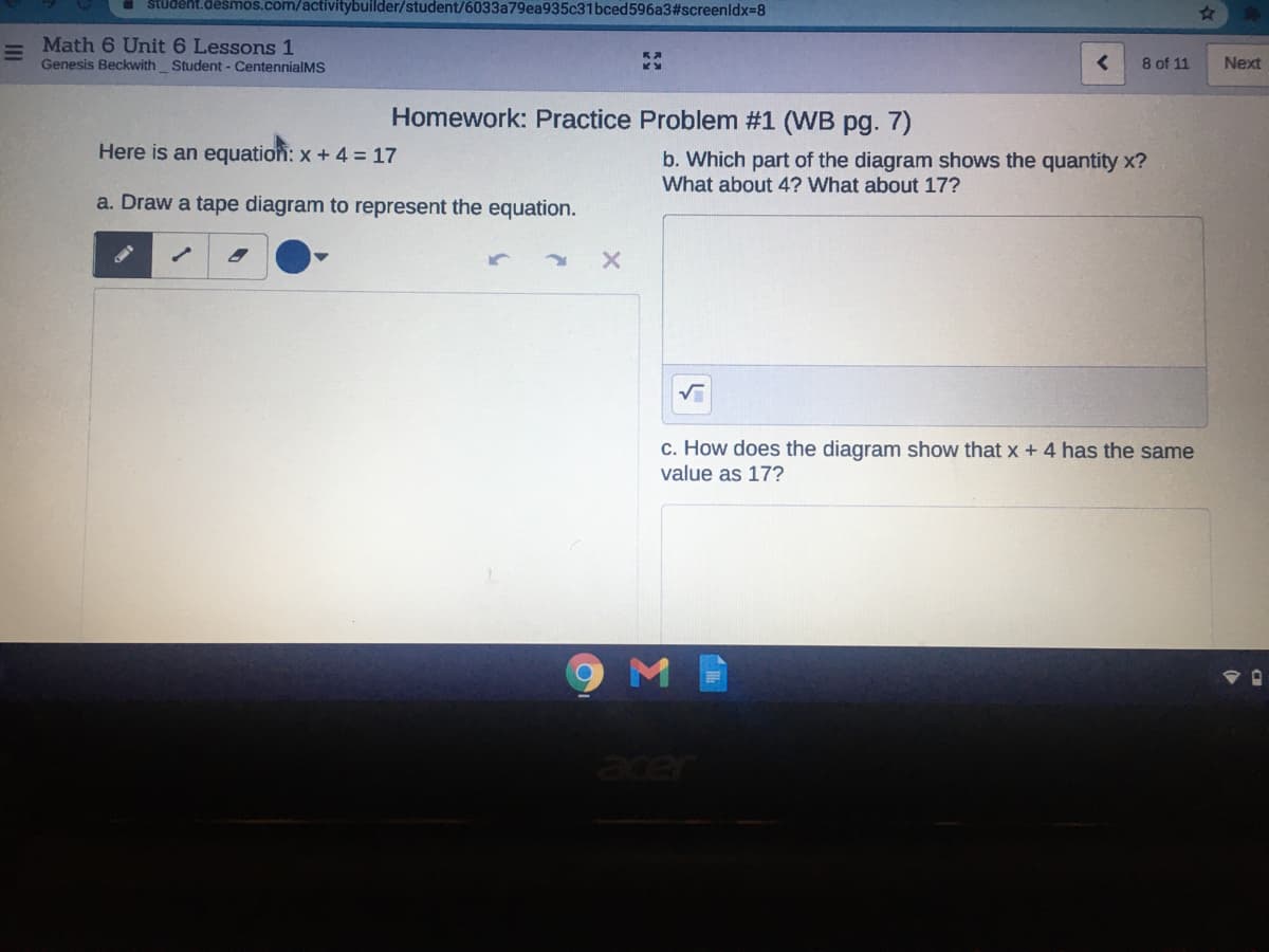 student.desmos.com/activitybuilder/student/6033a79ea935c31bced596a3#screenldx=8
Math 6 Unit 6 Lessons 1
Genesis Beckwith Student - CentennialMS
8 of 11
Next
Homework: Practice Problem #1 (WB pg. 7)
Here is an equatiofi: x + 4 = 17
b. Which part of the diagram shows the quantity x?
What about 4? What about 17?
a. Draw a tape diagram to represent the equation.
c. How does the diagram show that x + 4 has the same
value as 17?
acer
Σ
