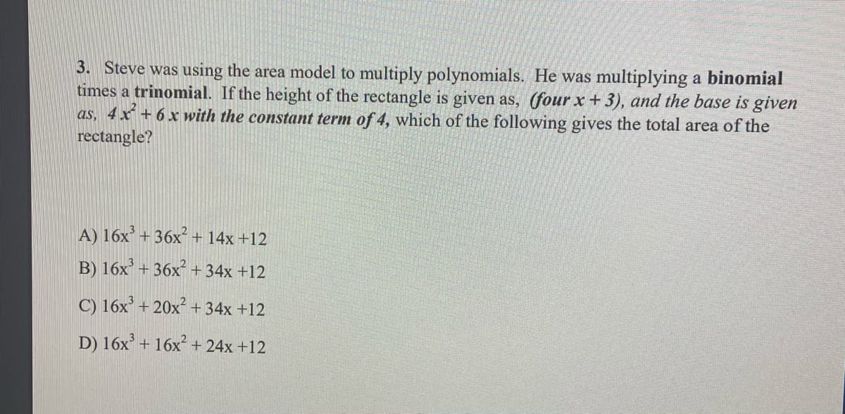 3. Steve was using the area model to multiply polynomials. He was multiplying a binomial
times a trinomial. If the height of the rectangle is given as, (four x + 3), and the base is given
as, 4 x + 6 x with the constant term of 4, which of the following gives the total area of the
rectangle?
A) 16x + 36x + 14x +12
B) 16x’ + 36x² +34x +12
C) 16x' + 20x² + 34x +12
D) 16x' + 16x + 24x +12
