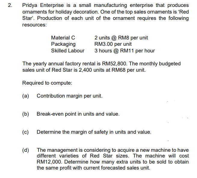 2.
Pridya Enterprise is a small manufacturing enterprise that produces
ornaments for holiday decoration. One of the top sales ornaments is 'Red
Star'. Production of each unit of the ornament requires the following
resources:
Material C
2 units @ RM8 per unit
RM3.00 per unit
3 hours @ RM11 per hour
Packaging
Skilled Labour
The yearly annual factory rental is RM52,800. The monthly budgeted
sales unit of Red Star is 2,400 units at RM68 per unit.
Required to compute:
(a)
Contribution margin per unit.
(b)
Break-even point in units and value.
(c)
Determine the margin of safety in units and value.
(d) The management is considering to acquire a new machine to have
different varieties of Red Star sizes. The machine will cost
RM12,000. Determine how many extra units to be sold to obtain
the same profit with current forecasted sales unit.
