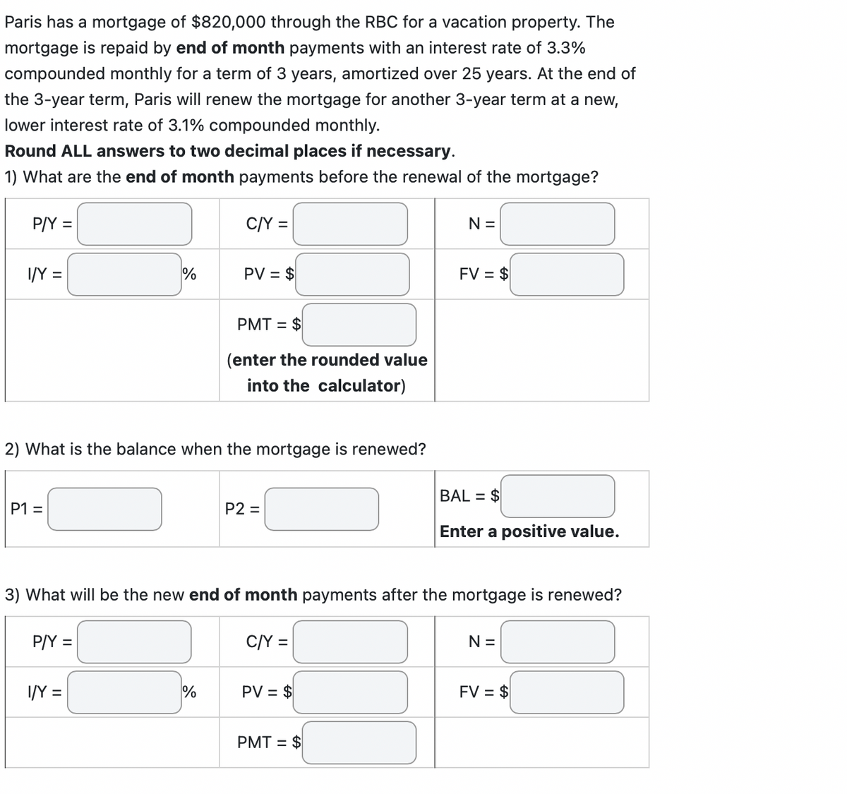 Paris has a mortgage of $820,000 through the RBC for a vacation property. The
mortgage is repaid by end of month payments with an interest rate of 3.3%
compounded monthly for a term of 3 years, amortized over 25 years. At the end of
the 3-year term, Paris will renew the mortgage for another 3-year term at a new,
lower interest rate of 3.1% compounded monthly.
Round ALL answers to two decimal places if necessary.
1) What are the end of month payments before the renewal of the mortgage?
P/Y =
I/Y =
P1 =
%
P/Y =
2) What is the balance when the mortgage is renewed?
I/Y =
C/Y =
PV = $
%
PMT= $
(enter the rounded value
into the calculator)
P2 =
3) What will be the new end of month payments after the mortgage is renewed?
C/Y =
PV = $
N =
PMT = $
FV = $
BAL= $
Enter a positive value.
N =
FV = $