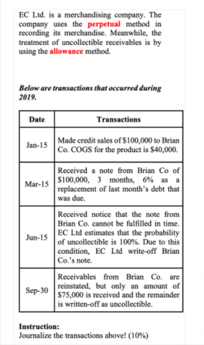 EC Ltd. is a merchandising company. The
company uses the perpetual method in
recording its merchandise. Meanwhile, the
treatment of uncollectible receivables is by
using the allowance method.
Below are transactions that occurred during
2019.
Date
Transactions
Made credit sales of $100,000 to Brian
Co. COGS for the product is $40,000.
Jan-15
Received a note from Brian Co of
$100,000, 3 months, 6% as
replacement of last month's debt that
was due.
a
Mar-15
Received notice that the note from
Brian Co. cannot be fulfilled in time.
EC Ltd estimates that the probability
of uncollectible is 100%. Ďue to this
condition, EC Ltd write-off Brian
Co.'s note.
Jun-15
Receivables from Brian Co. are
reinstated, but only an amount of
575,000 is received and the remainder
is written-off as uncollectible.
Sep-30
Instruction:
Journalize the transactions above! (10%)
