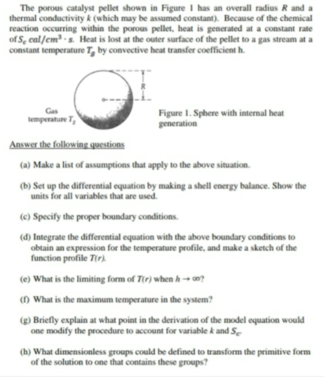 The porous catalyst pellet shown in Figure 1 has an overall radius R and a
thermal conductivity k (which may be assumed constant). Because of the chemical
reaction occurring within the porous pellet, heat is generated at a constant rate
of S, cal/cm³ - s. Heat is lost at the outer surface of the pellet to a gas stream at a
constant temperature T, by convective heat transfer coefficient h.
Figure I. Sphere with internal heat
generation
Gas
temperature T,
Answer the following questions
(a) Make a list of assumptions that apply to the above situation.
(b) Set up the differential equation by making a shell energy balance. Show the
units for all variables that are used.
(c) Specify the proper boundary conditions.
(d) Integrate the differential equation with the above boundary conditions to
obtain an expression for the temperature profile, and make a sketch of the
function profile T(r).
(e) What is the limiting form of T(r) when h -→ ?
() What is the maximum temperature in the system?
(g) Briefly explain at what point in the derivation of the model equation would
one modify the procedure to account for variable k and S-
(h) What dimensionless groups could be defined to transform the primitive form
of the solution to one that contains these groups?

