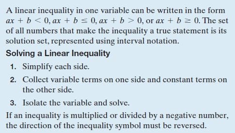 A linear inequality in one variable can be written in the form
ax + b < 0, ax + b s 0, ax + b > 0, or ax + b z 0. The set
of all numbers that make the inequality a true statement is its
solution set, represented using interval notation.
Solving a Linear Inequality
1. Simplify each side.
2. Collect variable terms on one side and constant terms on
the other side.
3. Isolate the variable and solve.
If an inequality is multiplied or divided by a negative number,
the direction of the inequality symbol must be reversed.
