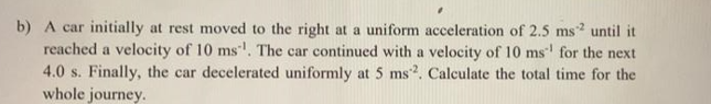 b) A car initially at rest moved to the right at a uniform acceleration of 2.5 ms? until it
reached a velocity of 10 ms. The car continued with a velocity of 10 ms' for the next
4.0 s. Finally, the car decelerated uniformly at 5 ms2. Calculate the total time for the
whole journey.

