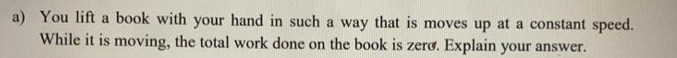 a) You lift a book with your hand in such a way that is moves up at a constant speed.
While it is moving, the total work done on the book is zero. Explain your answer.
