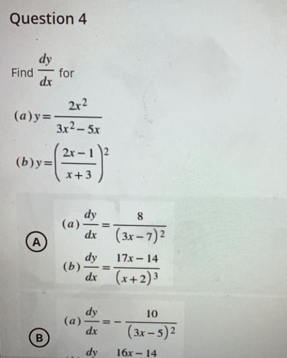 Question 4
dy
Find for
dx
(a)y=
(b)y=
A
B
2x²
3x²–5x
2x-
;-)²
dy
8
dx (3x-7) ²
dy
17x14
=
dx (x+2)³
dy
10
dx
(3x - 5)²
dy
x + 3
(a).
(b)
(a)
16x14