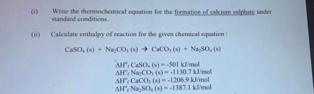 ee
Write the thermochemical equation for the formation of calcium sulphate under
standard conditions.
(ii) Calculate enthalpy of reaction for the given chemical equation :
CaSO4 (s) + Na₂CO3 (s) CaCO3 (s) + Na₂SO4 (s)
AH CaSO4 (s) = -501 kJ/mol
AHf Na₂CO3 (s)=-1130.7 kJ/mol
AH CaCO3 (s) = -1206.9 kJ/mol
AH, Na₂SO4 (s) = -1387.1 kJ/mol