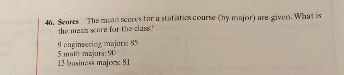 46. Scores The mean scores for a statistics course (by major) are given. What is
the mean score for the class?
9 engineering majors: 85
5 math majors: 90
13 business majors: 81
