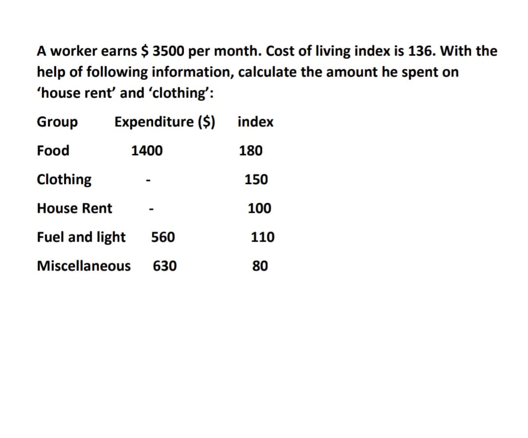 A worker earns $ 3500 per month. Cost of living index is 136. With the
help of following information, calculate the amount he spent on
'house rent' and 'clothing':
Group
Expenditure ($)
index
Food
1400
180
Clothing
150
House Rent
100
Fuel and light
560
110
Miscellaneous
630
80
