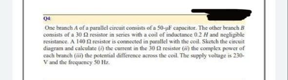 04:
One branch A of a parallel circuit consists of a 50-µF capacitor. The other branch B
consists of a 30 resistor in series with a coil of inductance 0.2 H and negligible
resistance. A 140 resistor is connected in parallel with the coil. Sketch the circuit
diagram and calculate (i) the current in the 30 resistor (ii) the complex power of
each branch (ii) the potential difference across the coil. The supply voltage is 230-
V and the frequency 50 Hz.