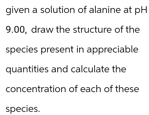 given a solution of alanine at pH
9.00, draw the structure of the
species present in appreciable
quantities and calculate the
concentration of each of these
species.