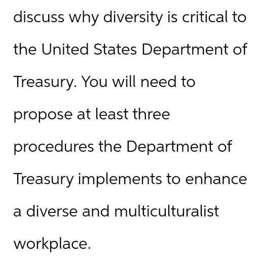 discuss why diversity is critical to
the United States Department of
Treasury. You will need to
propose at least three
procedures the Department of
Treasury implements to enhance
a diverse and multiculturalist
workplace.