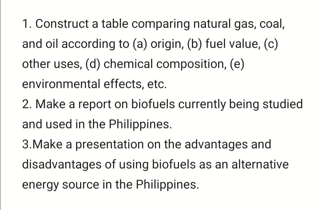 1. Construct a table comparing natural gas, coal,
and oil according to (a) origin, (b) fuel value, (c)
other uses, (d) chemical composition, (e)
environmental effects, etc.
2. Make a report on biofuels currently being studied
and used in the Philippines.
3.Make a presentation on the advantages and
disadvantages of using biofuels as an alternative
energy source in the Philippines.
