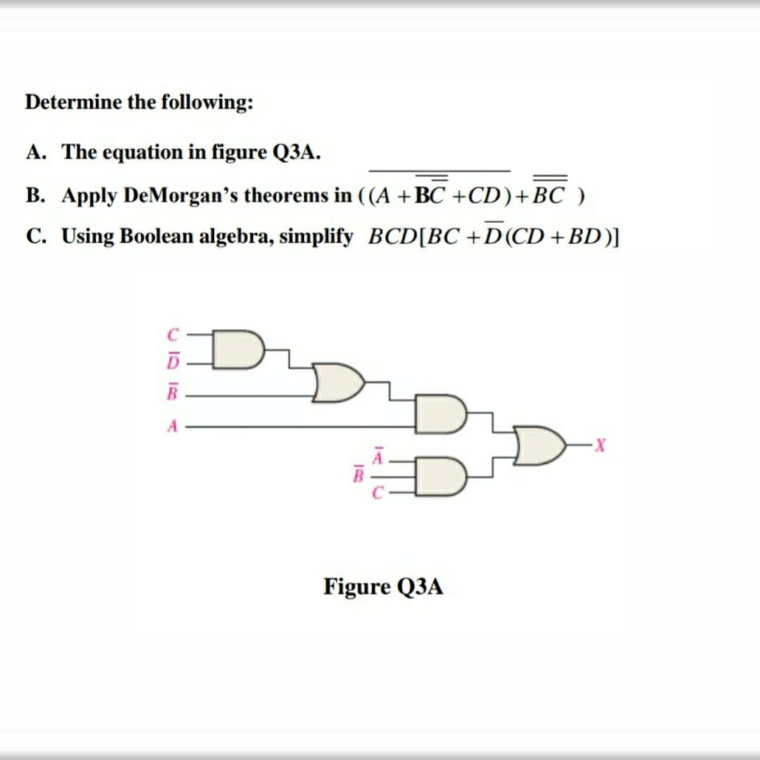 Determine the following:
A. The equation in figure Q3A.
B. Apply DeMorgan's theorems in ((A +BC +CD)+BC )
C. Using Boolean algebra, simplify BCD[BC +D(CD +BD)]
Figure Q3A
