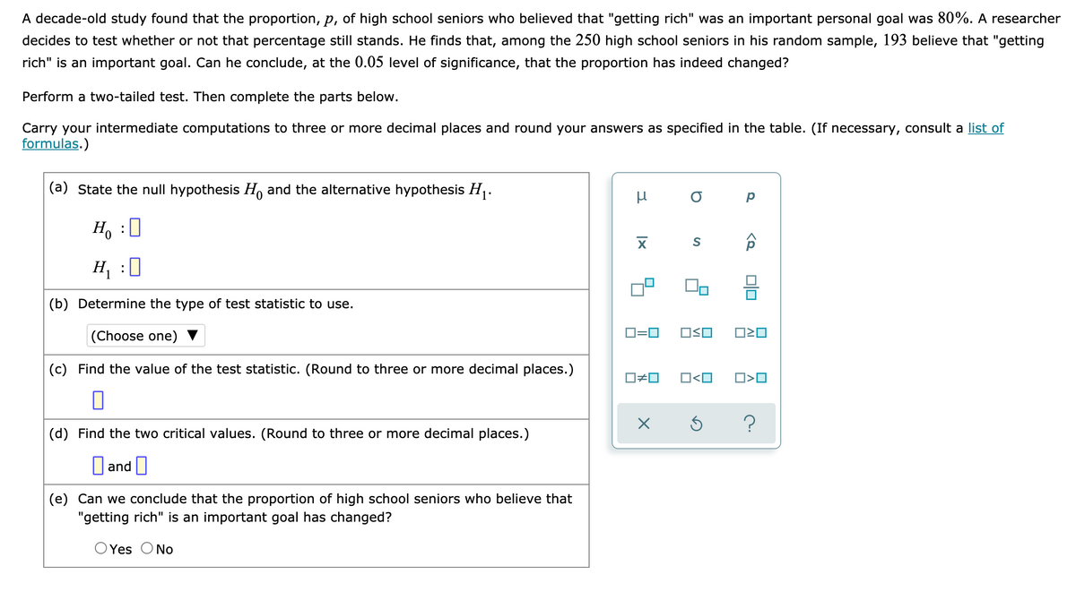 A decade-old study found that the proportion, p, of high school seniors who believed that "getting rich" was an important personal goal was 80%. A researcher
decides to test whether or not that percentage still stands. He finds that, among the 250 high school seniors in his random sample, 193 believe that "getting
rich" is an important goal. Can he conclude, at the 0.05 level of significance, that the proportion has indeed changed?
Perform a two-tailed test. Then complete the parts below.
Carry your intermediate computations to three or more decimal places and round your answers as specified in the table. (If necessary, consult a list of
formulas.)
(a) State the null hypothesis H and the alternative hypothesis H.
p
H, :0
H :0
(b) Determine the type of test statistic to use.
|(Choose one) ▼
D=0
(c) Find the value of the test statistic. (Round to three or more decimal places.)
O#0
O<O
(d) Find the two critical values. (Round to three or more decimal places.)
D and |
(e) Can we conclude that the proportion of high school seniors who believe that
"getting rich" is an important goal has changed?
OYes ONo
