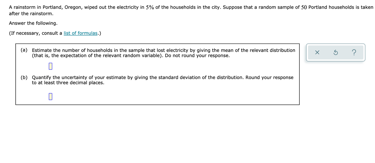 ### Problem Description
A rainstorm in Portland, Oregon, wiped out the electricity in 5% of the households in the city. Suppose that a random sample of 50 Portland households is taken after the rainstorm.

Answer the following questions:

*(If necessary, consult a [list of formulas](#).)*

**(a)** Estimate the number of households in the sample that lost electricity by giving the mean of the relevant distribution (that is, the expectation of the relevant random variable). Do not round your response.

**Answer:**
[ ]

**(b)** Quantify the uncertainty of your estimate by giving the standard deviation of the distribution. Round your response to at least three decimal places.

**Answer:**
[ ]

### Explanation
For part (a), you need to calculate the expected number of households that lost electricity. This can be found by determining the mean of the binomial distribution, which is \( E(X) = np \).

For part (b), you should calculate the standard deviation of the binomial distribution, given by \( \sigma = \sqrt{np(1-p)} \).

Use \( n = 50 \) (sample size) and \( p = 0.05 \) (probability of a household losing electricity) for your calculations.