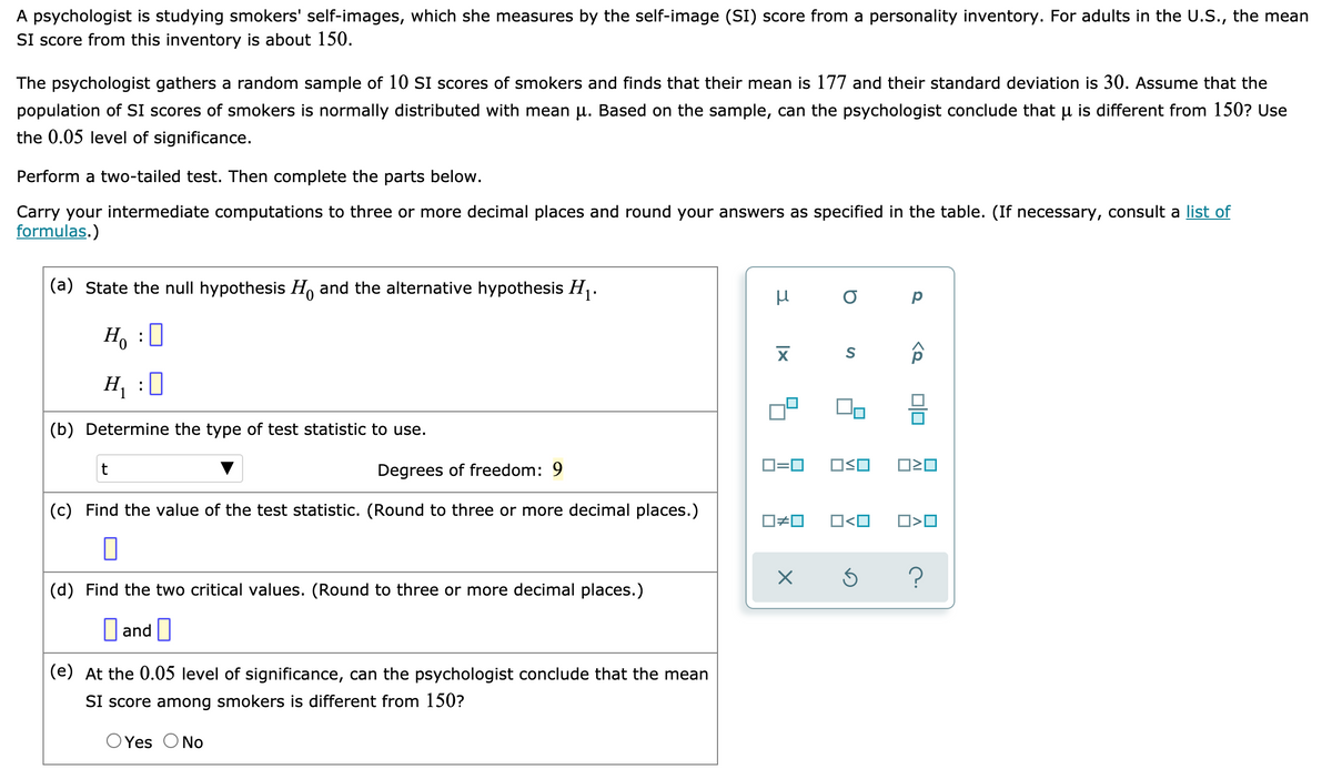 A psychologist is studying smokers' self-images, which she measures by the self-image (SI) score from a personality inventory. For adults in the U.S., the mean
SI score from this inventory is about 150.
The psychologist gathers a random sample of 10 SI scores of smokers and finds that their mean
population of SI scores of smokers is normally distributed with mean u. Based on the sample, can the psychologist conclude that u is different from 150? Use
177 and their standard deviation is 30. Assume that the
the 0.05 level of significance.
Perform a two-tailed test. Then complete the parts below.
Carry your intermediate computations to three or more decimal places and round your answers as specified in the table. (If necessary, consult a list of
formulas.)
(a) State the null hypothesis H and the alternative hypothesis H.
Ho :0
H :0
(b) Determine the type of test statistic to use.
t
Degrees of freedom: 9
D=0
OSO
(c) Find the value of the test statistic. (Round to three or more decimal places.)
O<O
?
(d) Find the two critical values. (Round to three or more decimal places.)
O and O
(e) At the 0.05 level of significance, can the psychologist conclude that the mean
SI score among smokers is different from 150?
OYes ONo
