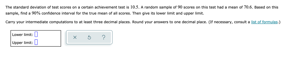 The standard deviation of test scores on a certain achievement test is 10.5. A random sample of 90 scores on this test had a mean of 70.6. Based on this
sample, find a 90% confidence interval for the true mean of all scores. Then give its lower limit and upper limit.
Carry your intermediate computations to at least three decimal places. Round your answers to one decimal place. (If necessary, consult a list of formulas.)
Lower limit:||
?
Upper limit:|
