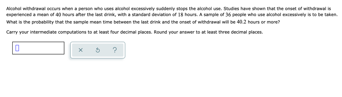 Alcohol withdrawal occurs when a person who uses alcohol excessively suddenly stops the alcohol use. Studies have shown that the onset of withdrawal is
experienced a mean of 40 hours after the last drink, with a standard deviation of 18 hours. A sample of 36 people who use alcohol excessively is to be taken.
What is the probability that the sample mean time between the last drink and the onset of withdrawal will be 40.2 hours or more?
Carry your intermediate computations to at least four decimal places. Round your answer to at least three decimal places.
