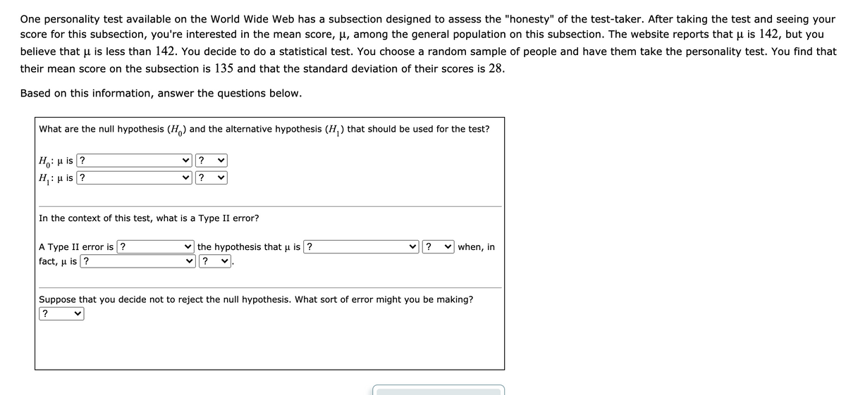 **Hypothesis Testing in a Personality Test Subsection**

One personality test available on the World Wide Web has a subsection designed to assess the "honesty" of the test-taker. After taking the test and seeing your score for this subsection, you're interested in the mean score, \( \mu \), among the general population on this subsection. The website reports that \( \mu \) is 142, but you believe that \( \mu \) is less than 142. You decide to do a statistical test. You choose a random sample of people and have them take the personality test. You find that their mean score on the subsection is 135 and that the standard deviation of their scores is 28.

Based on this information, answer the questions below.

---

1. **What are the null hypothesis (\( H_0 \)) and the alternative hypothesis (\( H_1 \)) that should be used for the test?**

   \( H_0 \): \( \mu \) is [ Select ]  
   [ Options: less than, not equal to, greater than, equal to ] [ Input: 142 ]

   \( H_1 \): \( \mu \) is [ Select ]  
   [ Options: less than, not equal to, greater than, equal to ] [ Input: 142 ]

---

2. **In the context of this test, what is a Type II error?**

   A Type II error is [ Select ]  
   [ Options: failing to reject, rejecting ] the hypothesis that \( \mu \) is [ Select ]  
   [ Options: less than, not equal to, greater than, equal to ] [ Input: 142 ] when, in fact, \( \mu \) is [ Select ]  
   [ Options: less than, not equal to, greater than, equal to ] [ Input: 142 ].

---

3. **Suppose that you decide not to reject the null hypothesis. What sort of error might you be making?**

   [ Dropdown: Type I, Type II ] error

---