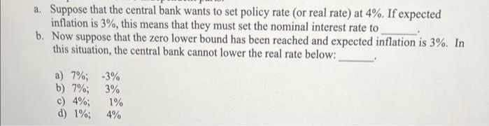 a. Suppose that the central bank wants to set policy rate (or real rate) at 4%. If expected
inflation is 3%, this means that they must set the nominal interest rate to
b. Now suppose that the zero lower bound has been reached and expected inflation is 3%. In
this situation, the central bank cannot lower the real rate below:
a) 7%; -3%
b) 7%;
3%
c) 4%;
d) 1%;
1%
4%