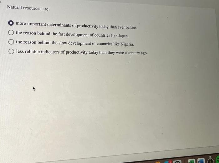 Natural resources are:
more important determinants of productivity today than ever before.
the reason behind the fast development of countries like Japan.
the reason behind the slow development of countries like Nigeria.
O less reliable indicators of productivity today than they were a century ago.
ME