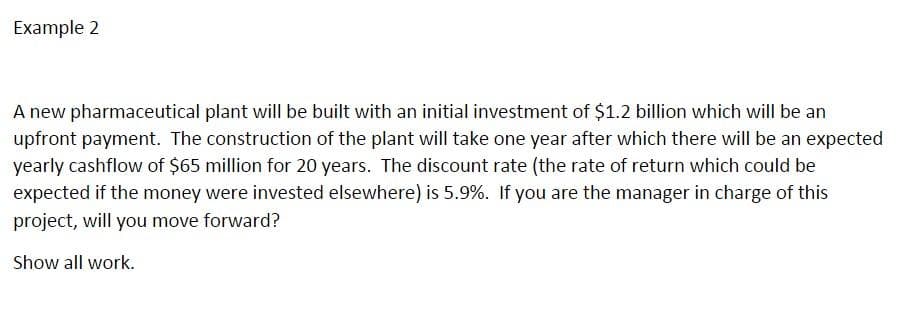 Example 2
A new pharmaceutical plant will be built with an initial investment of $1.2 billion which will be an
upfront payment. The construction of the plant will take one year after which there will be an expected
yearly cashflow of $65 million for 20 years. The discount rate (the rate of return which could be
expected if the money were invested elsewhere) is 5.9%. If you are the manager in charge of this
project, will you move forward?
Show all work.