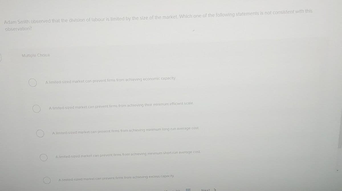 Adam Smith observed that the division of labour is limited by the size of the market. Which one of the following statements is not consistent with this
observation?
Multiple Choice
A limited-sized market can prevent firms from achieving economic capacity
A limited-sized market can prevent firms from achieving their minimum efficient scale.
A limited-sized market can prevent firms from achieving minimum long-run average cost
A limited-sized market can prevent firms from achieving minimum short-run average cost
A limited-sized market can prevent firms from achieving excess capacity
FER
Next >
