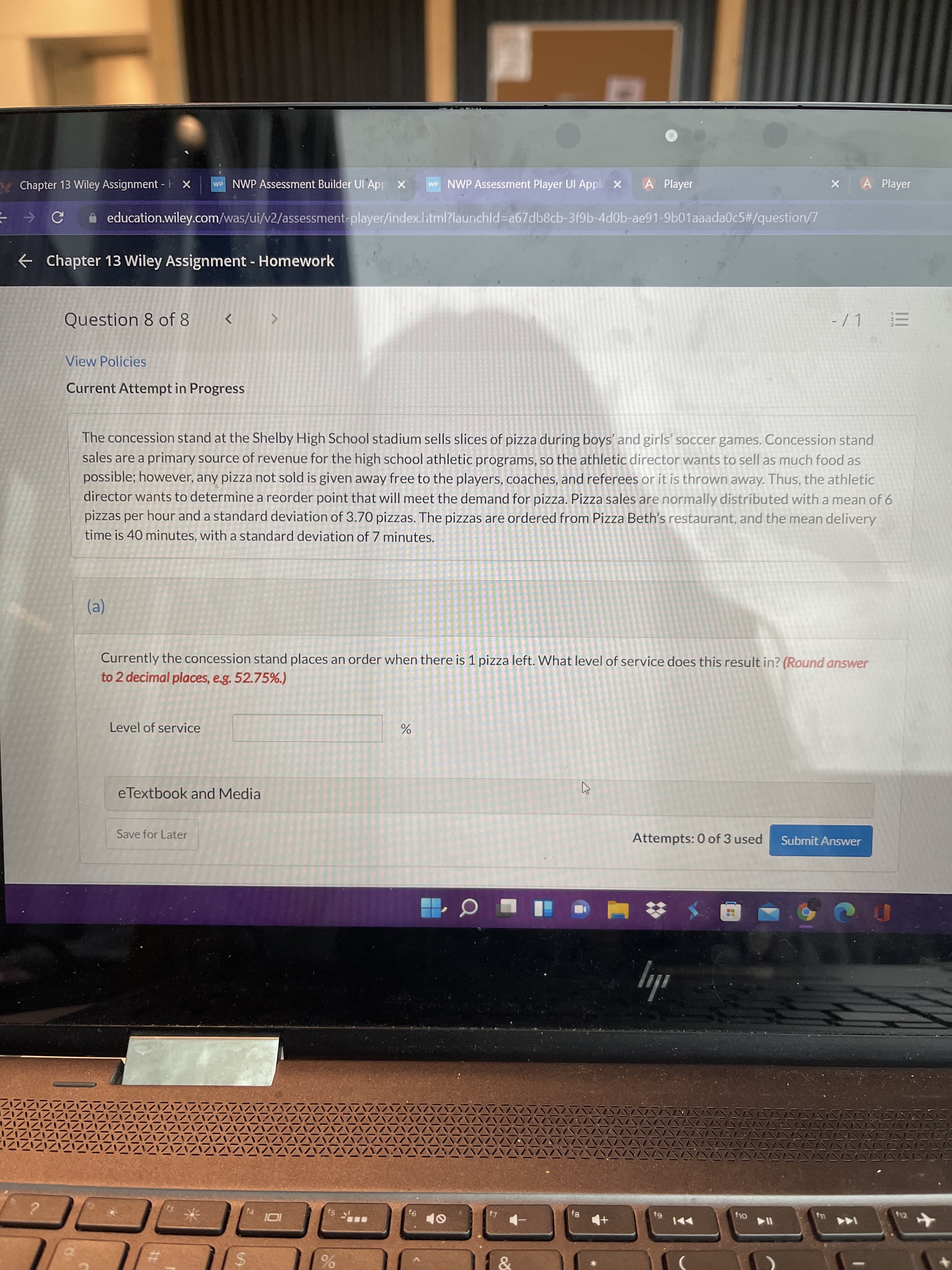 %24
wP NWP Assessment Builder UI App X
WP NWP Assessment Player UI Appli X
A Player
A Player
Chapter 13 Wiley Assignment - H x
A education.wiley.com/was/ui/v2/assessment-player/index.html?launchld%3Da67db8cb-3f9b-4d0b-ae91-9b01aaada0c5#/question/7
e Chapter 13 Wiley Assignment - Homework
Question 8 of 8
View Policies
Current Attempt in Progress
The concession stand at the Shelby High School stadium sells slices of pizza during boys' and girls' soccer games. Concession stand
sales are a primary source of revenue for the high school athletic programs, so the athletic director wants to sell as much food as
possible; however, any pizza not sold is given away free to the players, coaches, and referees or it is thrown away. Thus, the athletic
director wants to determine a reorder point that will meet the demand for pizza. Pizza sales are normally distributed with a mean of 6
pizzas per hour and a standard deviation of 3.70 pizzas. The pizzas are ordered from Pizza Beth's restaurant, and the mean delivery
time is 40 minutes, with a standard deviation of 7 minutes.
Currently the concession stand places an order when there is 1 pizza left. What level of service does this result in? (Round answer
to 2 decimal places, e.g. 52.75%.)
Level of service
eTextbook and Media
Save for Later
Attempts: 0 of 3 used
Submit Answer
ily
144
&
%24
