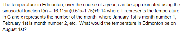 The temperature in Edmonton, over the course of a year, can be approximated using the
sinusoidal function t(x) = 16.11sin(0.51x-1.75)+9.14 where T represents the temperature
in C and x represents the number of the month, where January 1st is month number 1,
February 1st is month number 2, etc. What would the temperature in Edmonton be on
August 1st?