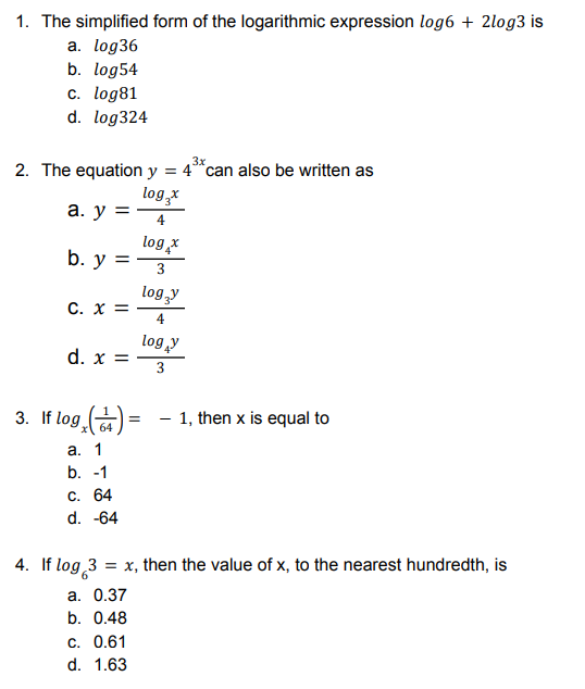 1. The simplified form of the logarithmic expression log6 + 2log3 is
a. log36
b. log54
c. log81
d. log324
2. The equation y = 4 can also be written as
log₂x
a. y =
4
b. y =
log, x
3
C. X =
d. x =
3. If log₂ (4) =
1, then x is equal to
64
a. 1
b. -1
C. 64
d. -64
= x, then the value of x, to the nearest hundredth, is
a. 0.37
b. 0.48
C. 0.61
d. 1.63
4. If log 3
logy
4
log y
3