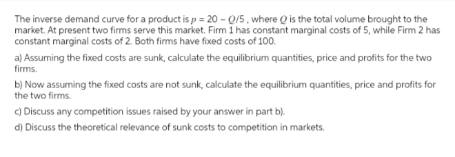 The inverse demand curve for a product is p = 20 - 0/5, where Q is the total volume brought to the
market. At present two firms serve this market. Firm 1 has constant marginal costs of 5, while Firm 2 has
constant marginal costs of 2. Both firms have fixed costs of 100.
a) Assuming the fixed costs are sunk, calculate the equilibrium quantities, price and profits for the two
firms.
b) Now assuming the fixed costs are not sunk, calculate the equilibrium quantities, price and profits for
the two firms.
c) Discuss any competition issues raised by your answer in part b).
d) Discuss the theoretical relevance of sunk costs to competition in markets.