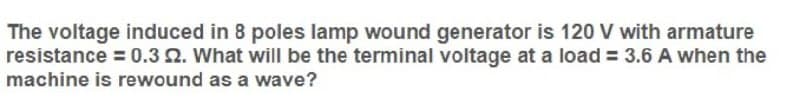 The voltage induced in 8 poles lamp wound generator is 120 V with armature
resistance = 0.3 2. What will be the terminal voltage at a load = 3.6 A when the
machine is rewound as a wave?
