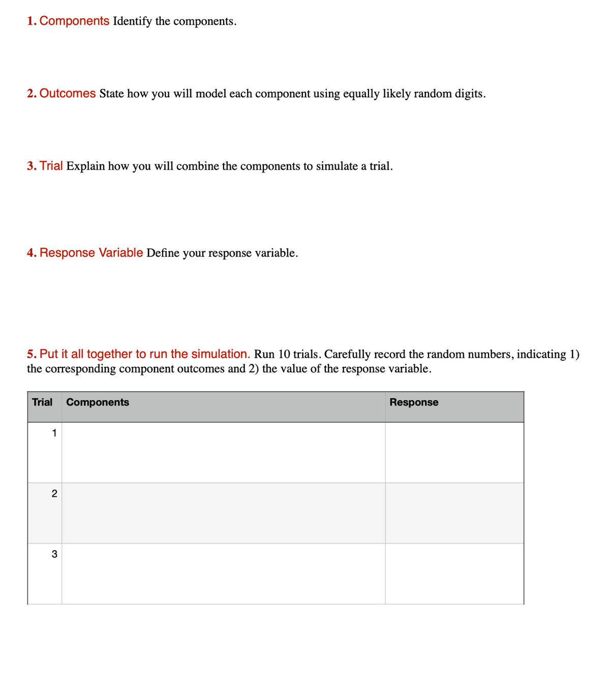 1. Components Identify the components.
2. Outcomes State how you will model each component using equally likely random digits.
3. Trial Explain how you will combine the components to simulate a trial.
4. Response Variable Define your response variable.
5. Put it all together to run the simulation. Run 10 trials. Carefully record the random numbers, indicating 1)
the corresponding component outcomes and 2) the value of the response variable.
Trial
Components
Response
1
2
3
