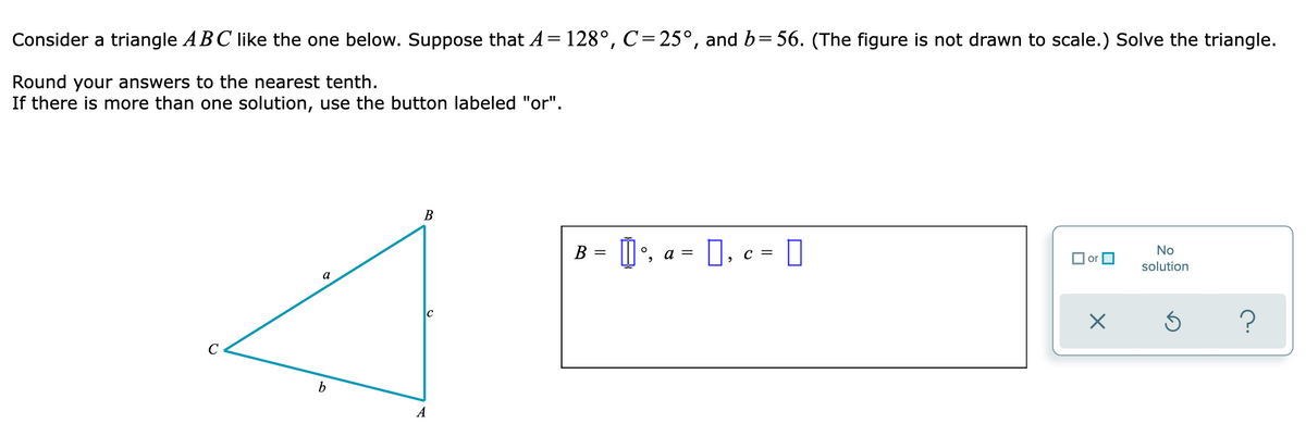 Consider a triangle ABC like the one below. Suppose that A= 128°, C=25°, and b=56. (The figure is not drawn to scale.) Solve the triangle.
Round your answers to the nearest tenth.
If there is more than one solution, use the button labeled "or".
В
B = D', a = 0, c = 0
°, a
No
O or
solution
a
?
b
A
