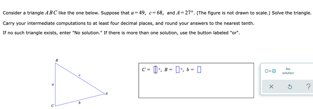 Consider a triangle ABC like the one below. Suppose that a=49, c= 68, and A=27°. (The figure is not drawn to scale.) Solve the triangle.
Carry your intermediate computations to at least four decimal places, and round your answers to the nearest tenth.
If no such triangle exists, enter "No solution." If there is more than one solution, use the button labeled "or".
В
C = |', B = ]•, b = ]
No
solution
a
A
