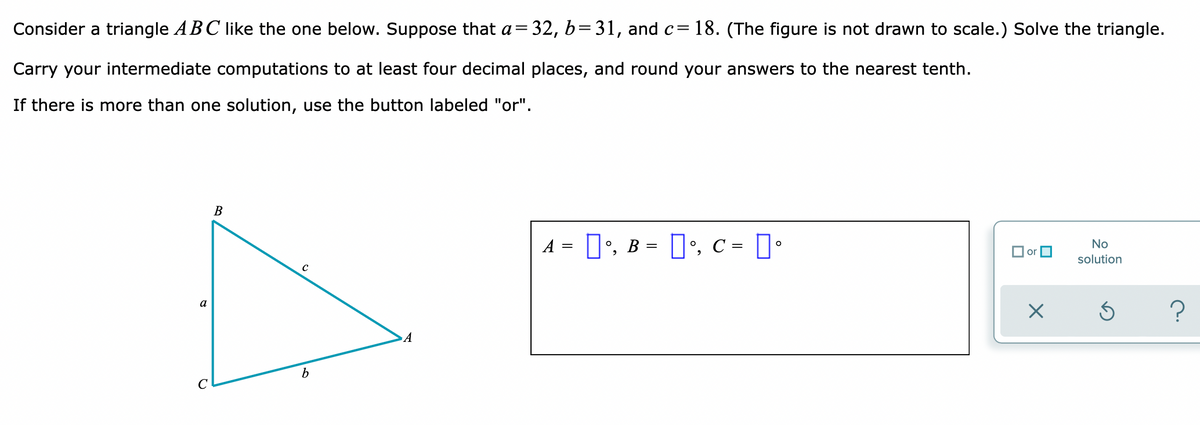 Consider a triangle ABC like the one below. Suppose that a=32, b=31, and c= 18. (The figure is not drawn to scale.) Solve the triangle.
Carry your intermediate computations to at least four decimal places, and round your answers to the nearest tenth.
If there is more than one solution, use the button labeled "or".
В
A = D', B = ]', c = D•
No
O or O
solution
a
A
b
