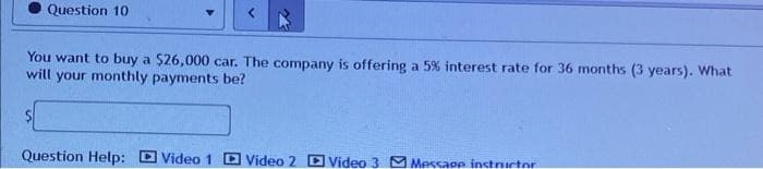 Question 10
You want to buy a $26,000 car. The company is offering a 5% interest rate for 36 months (3 years). What
will your monthly payments be?
Question Help: Video 1 Video 2 Video 3 Message instructor