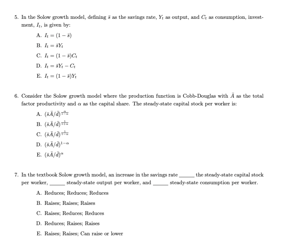 5. In the Solow growth model, defining s as the savings rate, Y, as output, and C₁ as consumption, invest-
ment, It, is given by:
A. It = (1-5)
B. It = syt
C. It (15) Ct
D. ItsYt - Ct
E. It = (1-5)Yt
6. Consider the Solow growth model where the production function is Cobb-Douglas with Ã as the total
factor productivity and a as the capital share. The steady-state capital stock per worker is:
A. (SÃ/d) ¹-a
B. (5A/d)¹+a
C. (SÃ/d) ¹-a
D. (SĀ/d)¹-a
E. (sÃ/d)
7. In the textbook Solow growth model, an increase in the savings rate
per worker,
steady-state output per worker, and
A. Reduces; Reduces; Reduces
B. Raises; Raises; Raises
C. Raises; Reduces; Reduces
D. Reduces; Raises; Raises
E. Raises; Raises; Can raise or lower
the steady-state capital stock
steady-state consumption per worker.