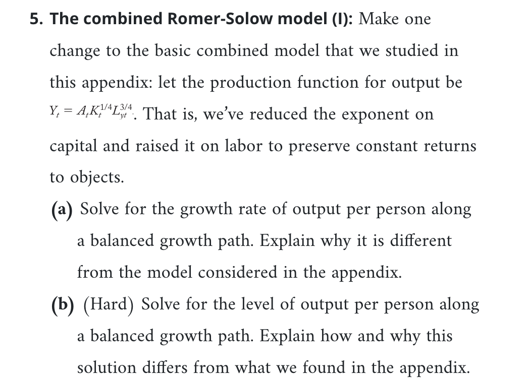 5. The combined Romer-Solow model (I): Make one
change to the basic combined model that we studied in
this appendix: let the production function for output be
Y₁ = A,K/L34. That is, we've reduced the exponent on
-1/4T
yt
capital and raised it on labor to preserve constant returns
to objects.
(a) Solve for the growth rate of output per person along
a balanced growth path. Explain why it is different
from the model considered in the appendix.
(b) (Hard) Solve for the level of output per person along
a balanced growth path. Explain how and why this
solution differs from what we found in the appendix.