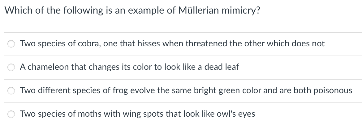 Which of the following
an example of Müllerian mimicry?
Two species of cobra, one that hisses when threatened the other which does not
A chameleon that changes its color to look like a dead leaf
Two different species of frog evolve the same bright green color and are both poisonous
Two species of moths with wing spots that look like owl's eyes
