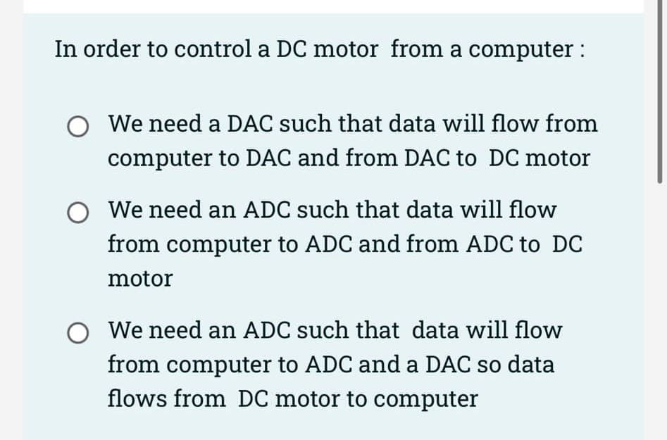 In order to control a DC motor from a computer :
O We need a DAC such that data will flow from
computer to DAC and from DAC to DC motor
O We need an ADC such that data will flow
from computer to ADC and from ADC to DC
motor
We need an ADC such that data will flow
from computer to ADC and a DAC so data
flows from DC motor to computer
