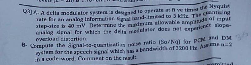 Q3] A- A delta modulator system is designed to operate at fi ve times the Nyquist
rate for an analog information signal band-limited to 3 kHz. The quantizing
step-size is 40 mV. Determine the maximum allowable amplitude of input
analog signal for which the delta modulator does not experience slope-
overload distortion.
B- Compute the Signal-to-quantization noise ratio (So/Nq) for PCM and DM
system for the speech signal which has a bandwidth of 3200 Hz. Assume n=2
in a code-word. Comment on the result.
3-5
insmitted